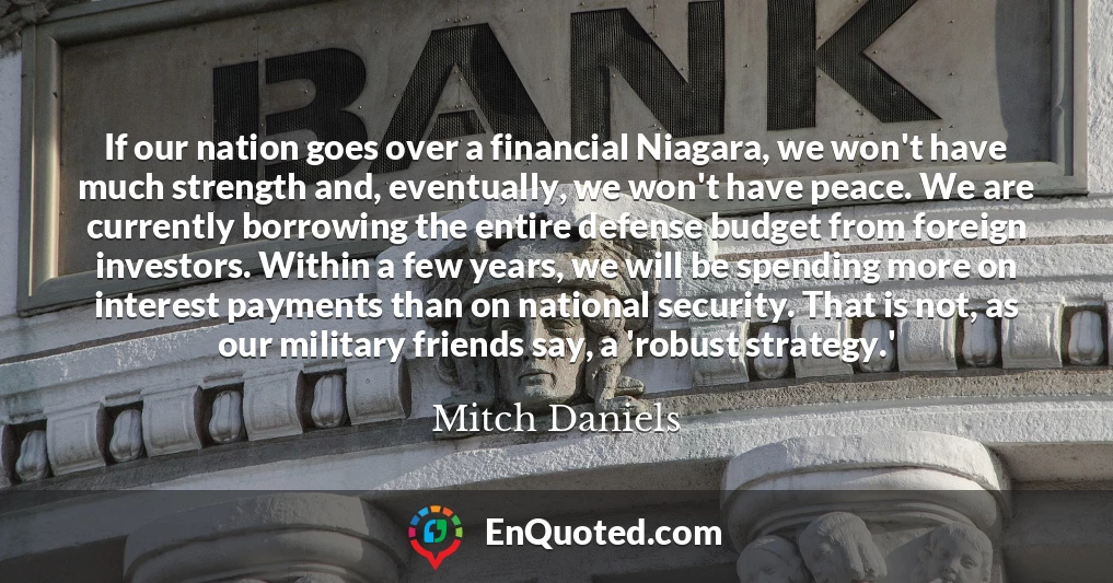 If our nation goes over a financial Niagara, we won't have much strength and, eventually, we won't have peace. We are currently borrowing the entire defense budget from foreign investors. Within a few years, we will be spending more on interest payments than on national security. That is not, as our military friends say, a 'robust strategy.'