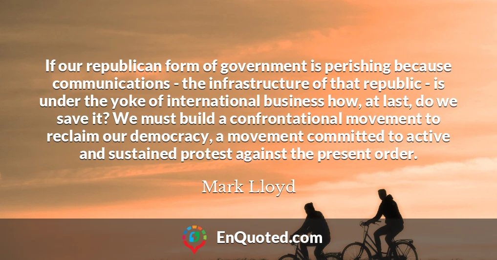 If our republican form of government is perishing because communications - the infrastructure of that republic - is under the yoke of international business how, at last, do we save it? We must build a confrontational movement to reclaim our democracy, a movement committed to active and sustained protest against the present order.