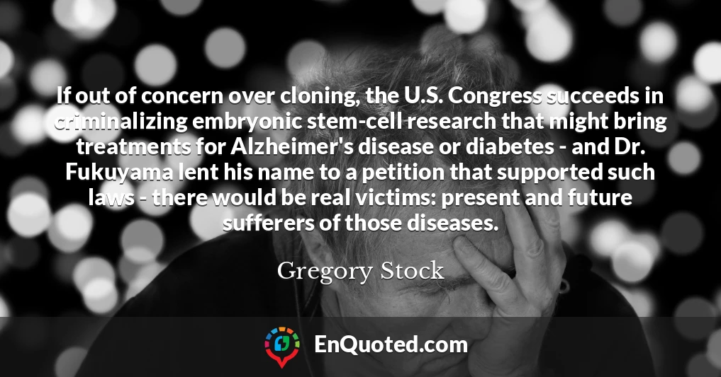 If out of concern over cloning, the U.S. Congress succeeds in criminalizing embryonic stem-cell research that might bring treatments for Alzheimer's disease or diabetes - and Dr. Fukuyama lent his name to a petition that supported such laws - there would be real victims: present and future sufferers of those diseases.