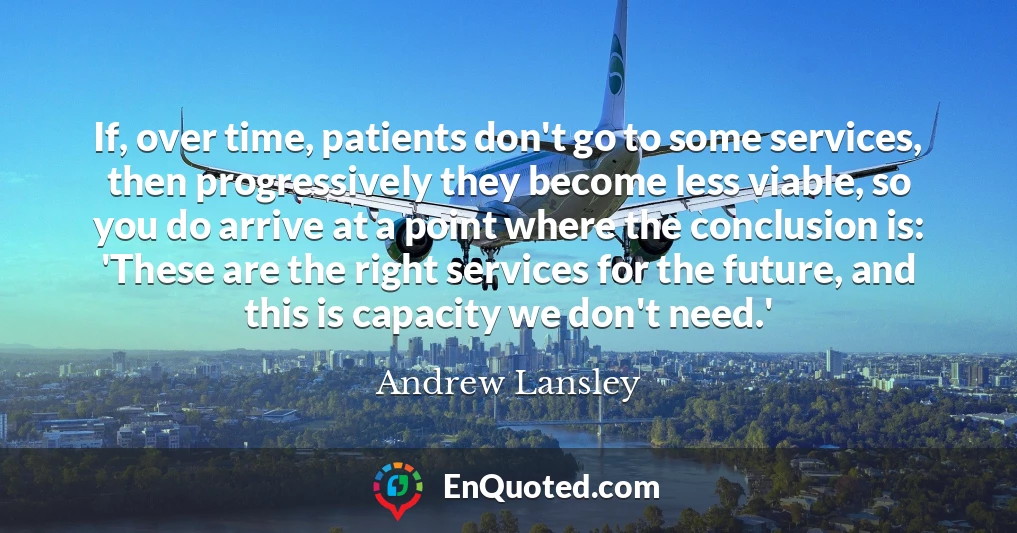 If, over time, patients don't go to some services, then progressively they become less viable, so you do arrive at a point where the conclusion is: 'These are the right services for the future, and this is capacity we don't need.'