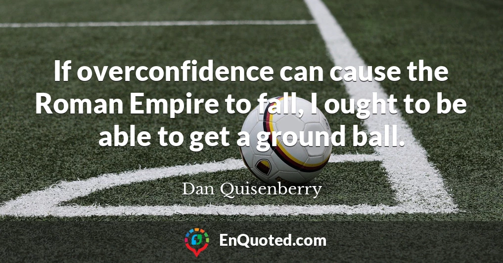 If overconfidence can cause the Roman Empire to fall, I ought to be able to get a ground ball.