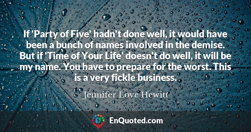 If 'Party of Five' hadn't done well, it would have been a bunch of names involved in the demise. But if 'Time of Your Life' doesn't do well, it will be my name. You have to prepare for the worst. This is a very fickle business.