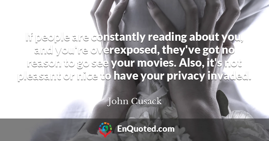 If people are constantly reading about you, and you're overexposed, they've got no reason to go see your movies. Also, it's not pleasant or nice to have your privacy invaded.