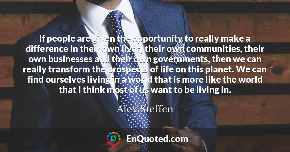 If people are given the opportunity to really make a difference in their own lives, their own communities, their own businesses and their own governments, then we can really transform the prospects of life on this planet. We can find ourselves living in a world that is more like the world that I think most of us want to be living in.
