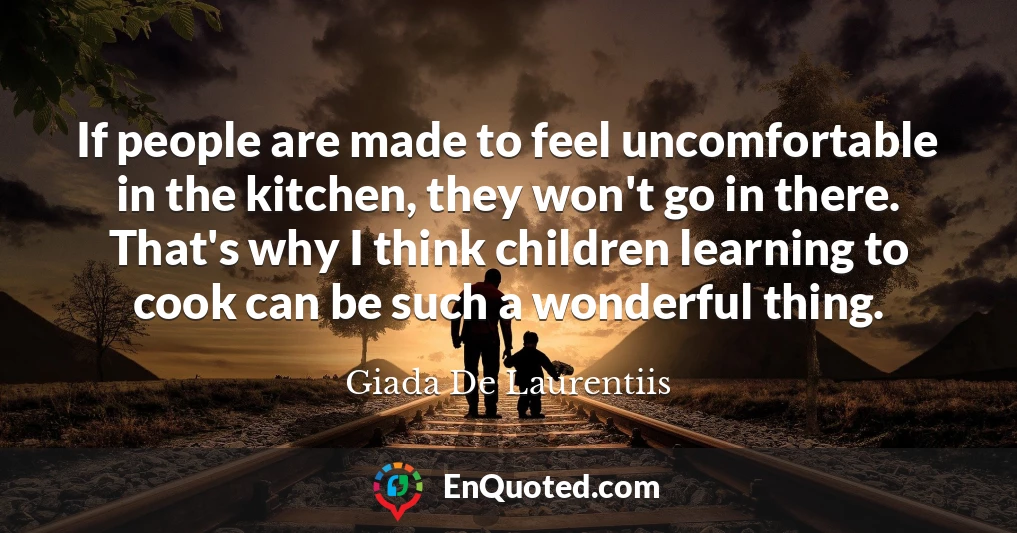 If people are made to feel uncomfortable in the kitchen, they won't go in there. That's why I think children learning to cook can be such a wonderful thing.