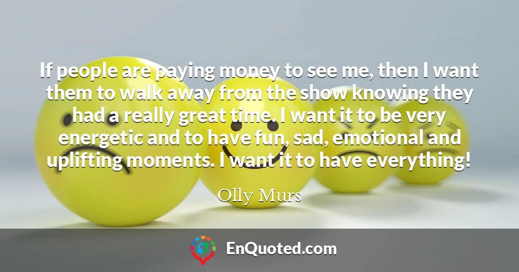 If people are paying money to see me, then I want them to walk away from the show knowing they had a really great time. I want it to be very energetic and to have fun, sad, emotional and uplifting moments. I want it to have everything!