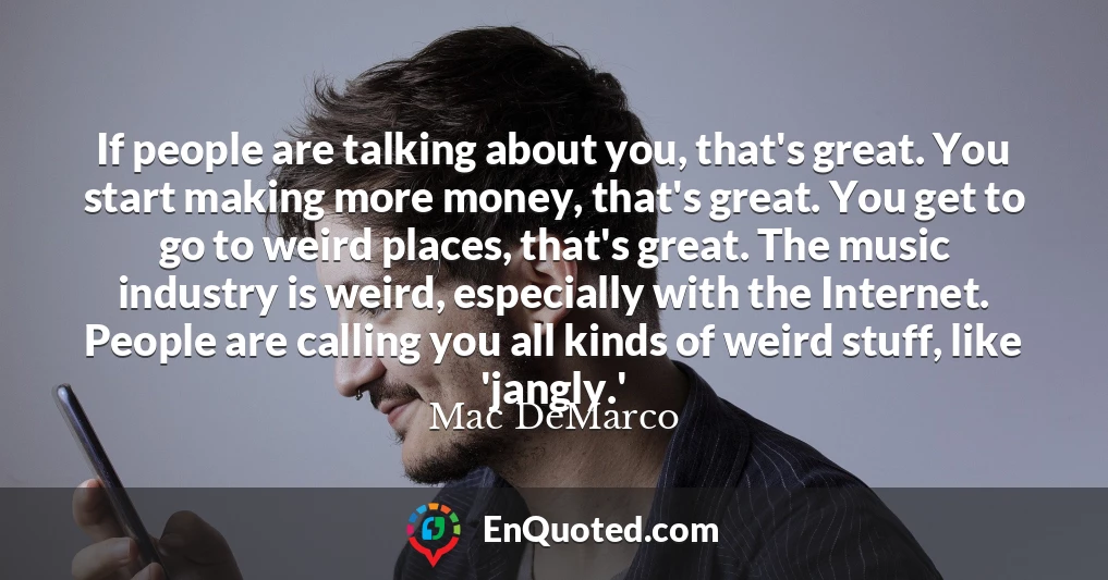 If people are talking about you, that's great. You start making more money, that's great. You get to go to weird places, that's great. The music industry is weird, especially with the Internet. People are calling you all kinds of weird stuff, like 'jangly.'