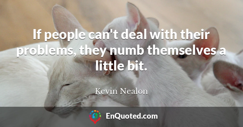 If people can't deal with their problems, they numb themselves a little bit.