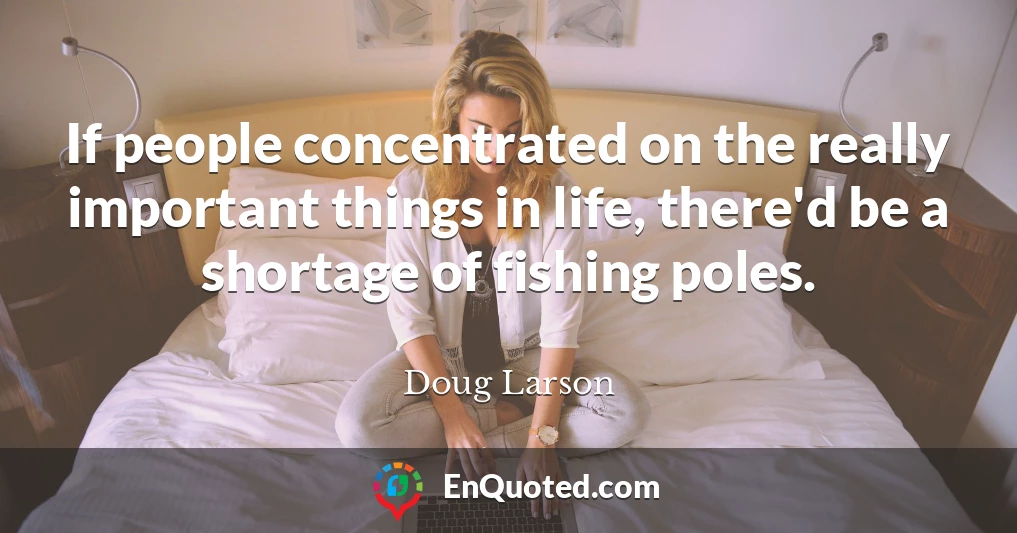 If people concentrated on the really important things in life, there'd be a shortage of fishing poles.
