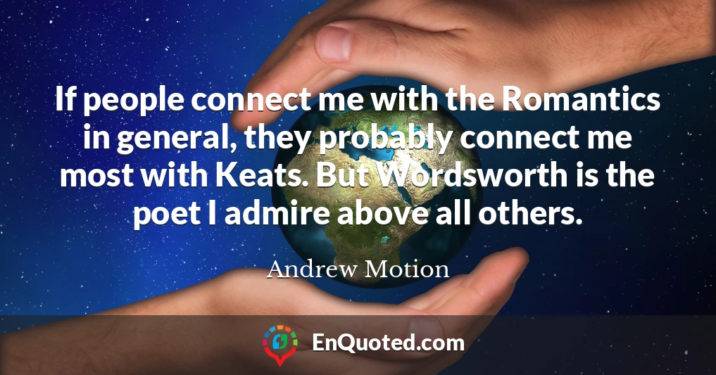 If people connect me with the Romantics in general, they probably connect me most with Keats. But Wordsworth is the poet I admire above all others.