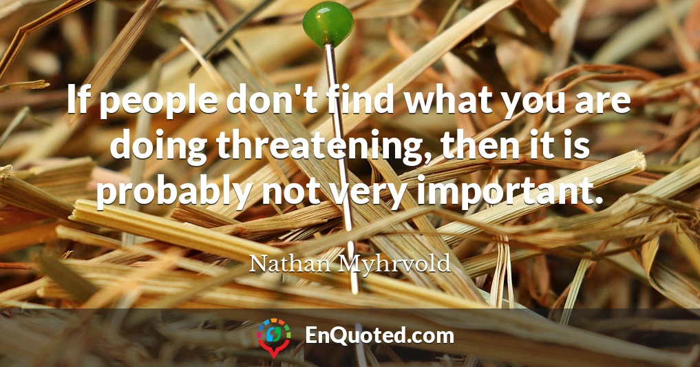 If people don't find what you are doing threatening, then it is probably not very important.