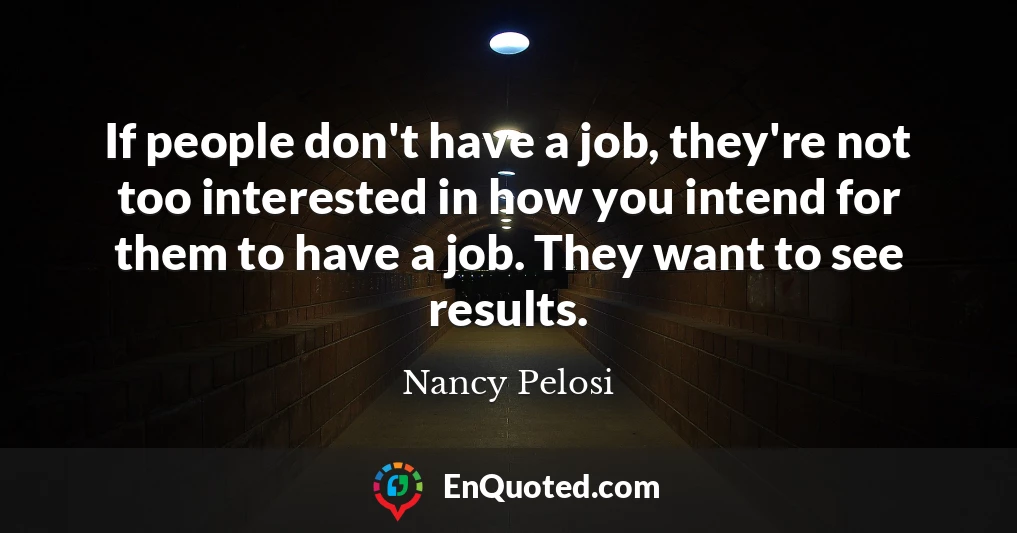If people don't have a job, they're not too interested in how you intend for them to have a job. They want to see results.