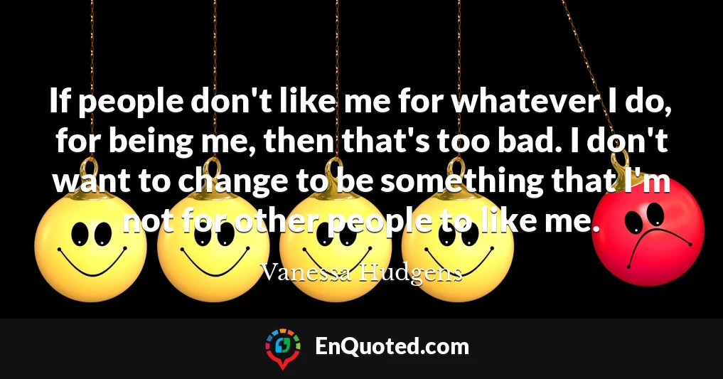 If people don't like me for whatever I do, for being me, then that's too bad. I don't want to change to be something that I'm not for other people to like me.