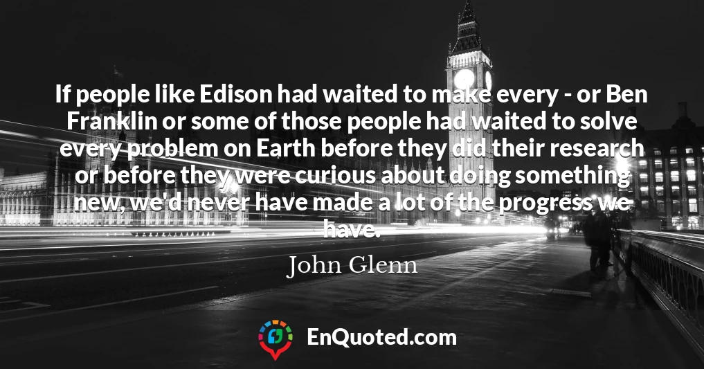 If people like Edison had waited to make every - or Ben Franklin or some of those people had waited to solve every problem on Earth before they did their research or before they were curious about doing something new, we'd never have made a lot of the progress we have.