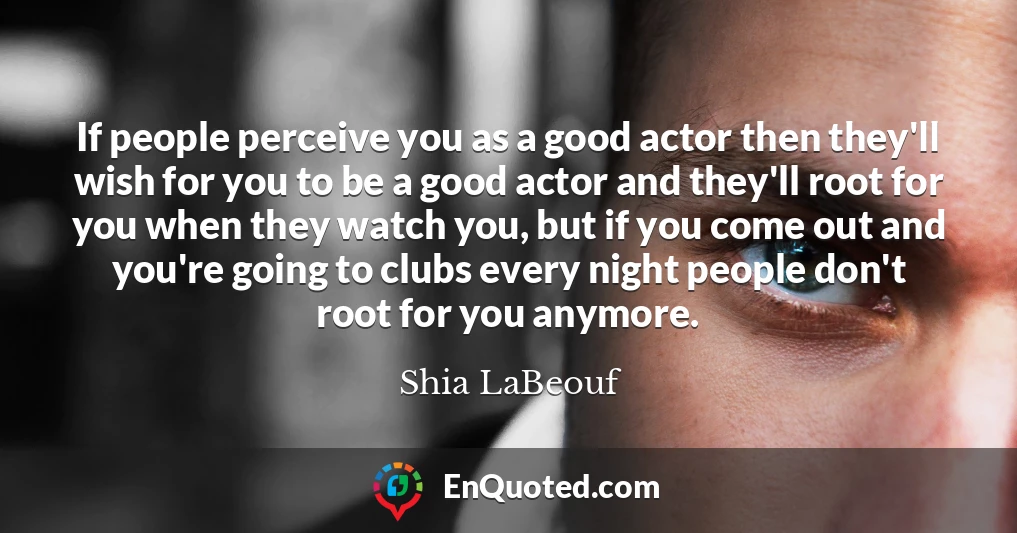 If people perceive you as a good actor then they'll wish for you to be a good actor and they'll root for you when they watch you, but if you come out and you're going to clubs every night people don't root for you anymore.