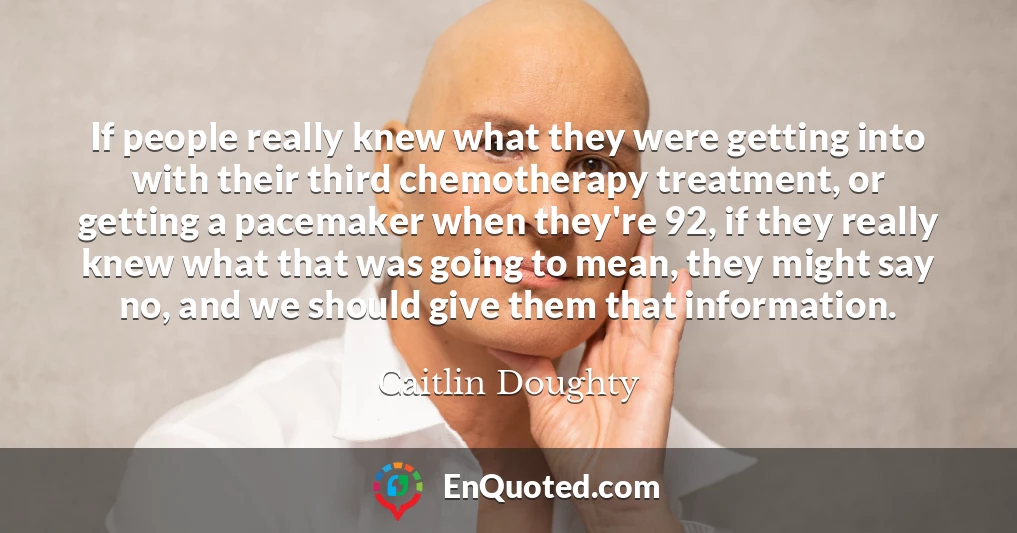 If people really knew what they were getting into with their third chemotherapy treatment, or getting a pacemaker when they're 92, if they really knew what that was going to mean, they might say no, and we should give them that information.