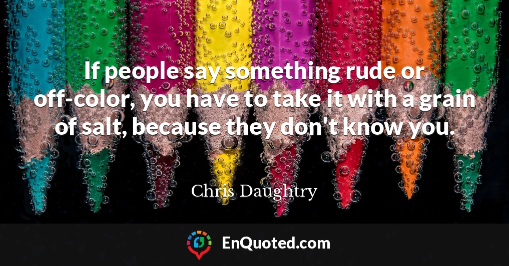 If people say something rude or off-color, you have to take it with a grain of salt, because they don't know you.