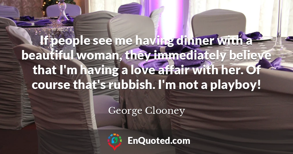 If people see me having dinner with a beautiful woman, they immediately believe that I'm having a love affair with her. Of course that's rubbish. I'm not a playboy!