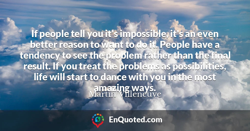 If people tell you it's impossible, it's an even better reason to want to do it. People have a tendency to see the problem rather than the final result. If you treat the problems as possibilities, life will start to dance with you in the most amazing ways.