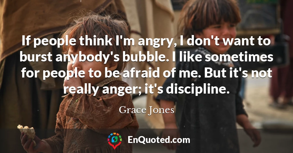 If people think I'm angry, I don't want to burst anybody's bubble. I like sometimes for people to be afraid of me. But it's not really anger; it's discipline.