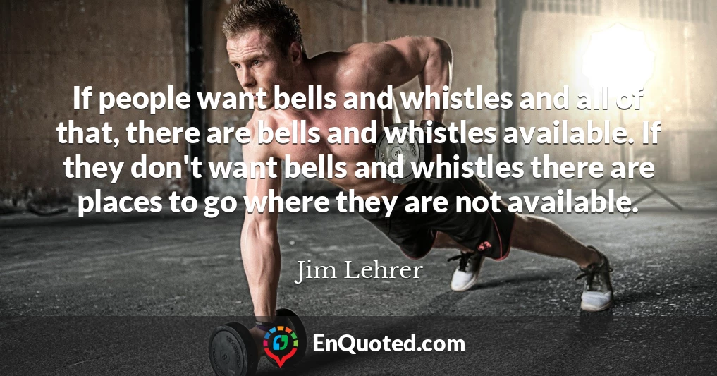 If people want bells and whistles and all of that, there are bells and whistles available. If they don't want bells and whistles there are places to go where they are not available.
