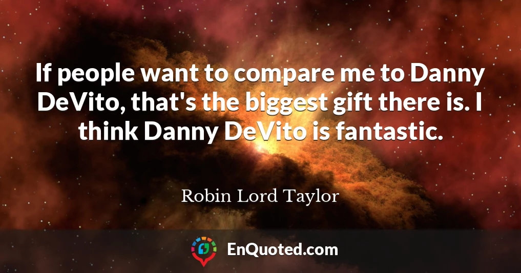 If people want to compare me to Danny DeVito, that's the biggest gift there is. I think Danny DeVito is fantastic.
