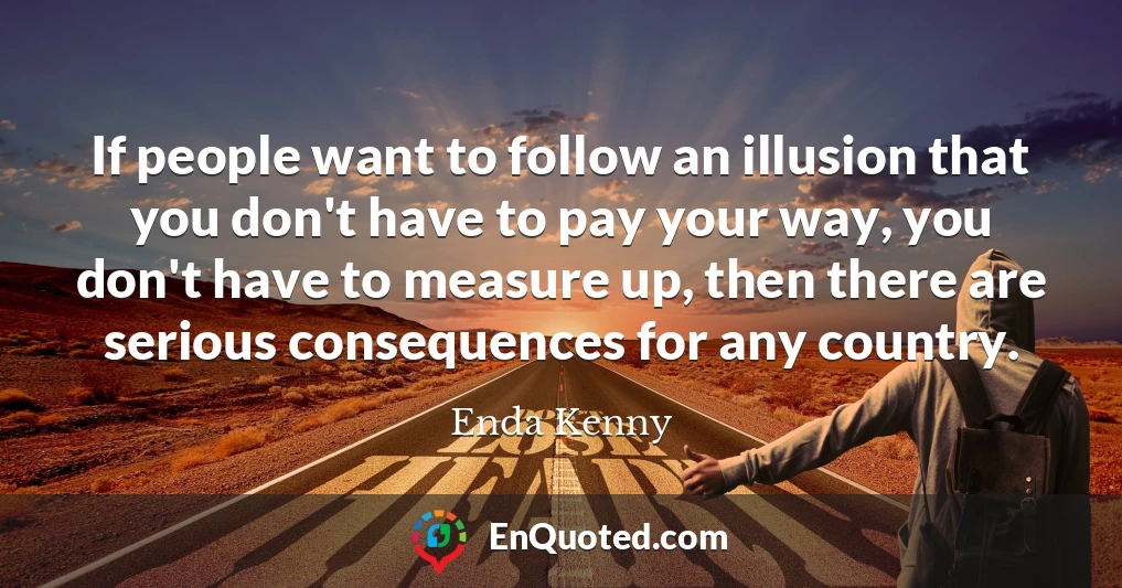 If people want to follow an illusion that you don't have to pay your way, you don't have to measure up, then there are serious consequences for any country.