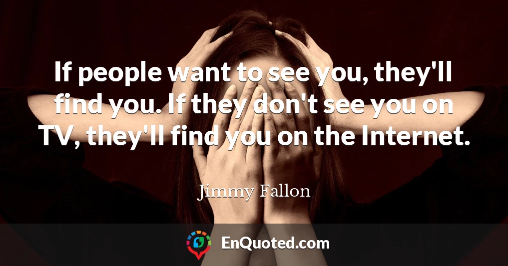 If people want to see you, they'll find you. If they don't see you on TV, they'll find you on the Internet.