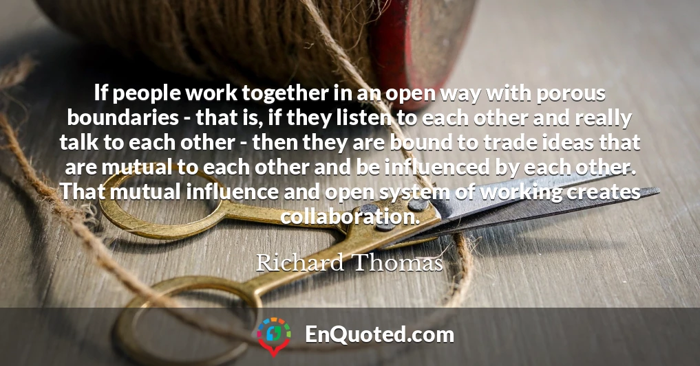 If people work together in an open way with porous boundaries - that is, if they listen to each other and really talk to each other - then they are bound to trade ideas that are mutual to each other and be influenced by each other. That mutual influence and open system of working creates collaboration.