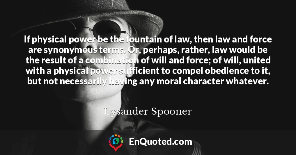 If physical power be the fountain of law, then law and force are synonymous terms. Or, perhaps, rather, law would be the result of a combination of will and force; of will, united with a physical power sufficient to compel obedience to it, but not necessarily having any moral character whatever.