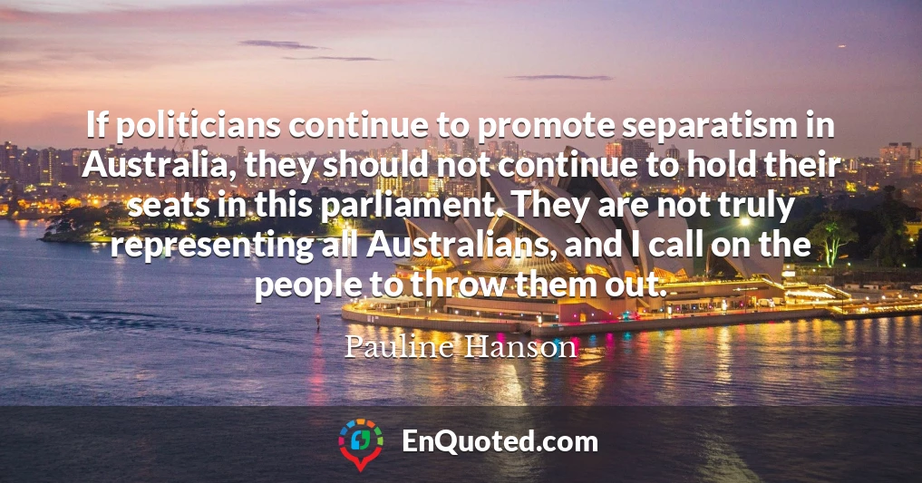 If politicians continue to promote separatism in Australia, they should not continue to hold their seats in this parliament. They are not truly representing all Australians, and I call on the people to throw them out.