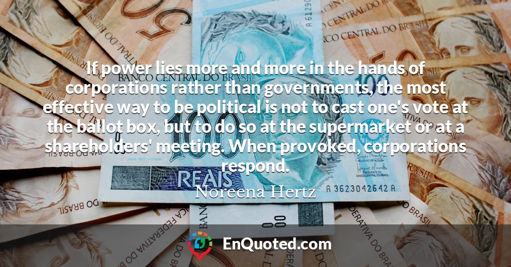 If power lies more and more in the hands of corporations rather than governments, the most effective way to be political is not to cast one's vote at the ballot box, but to do so at the supermarket or at a shareholders' meeting. When provoked, corporations respond.