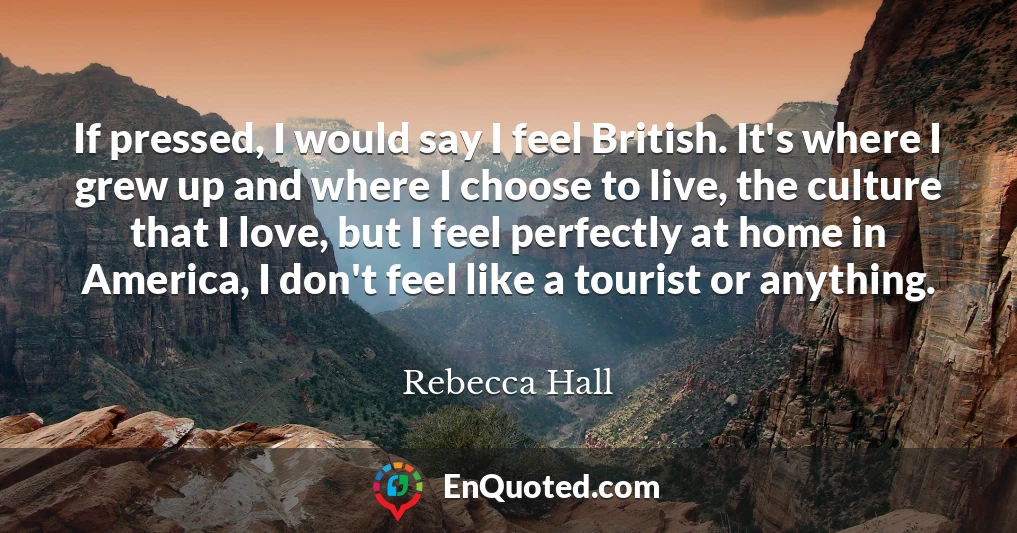 If pressed, I would say I feel British. It's where I grew up and where I choose to live, the culture that I love, but I feel perfectly at home in America, I don't feel like a tourist or anything.