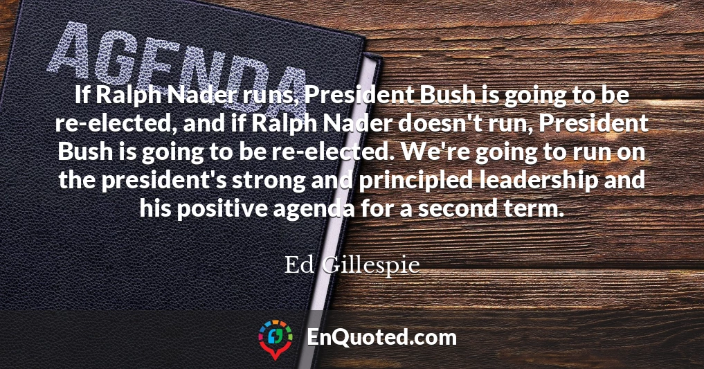 If Ralph Nader runs, President Bush is going to be re-elected, and if Ralph Nader doesn't run, President Bush is going to be re-elected. We're going to run on the president's strong and principled leadership and his positive agenda for a second term.