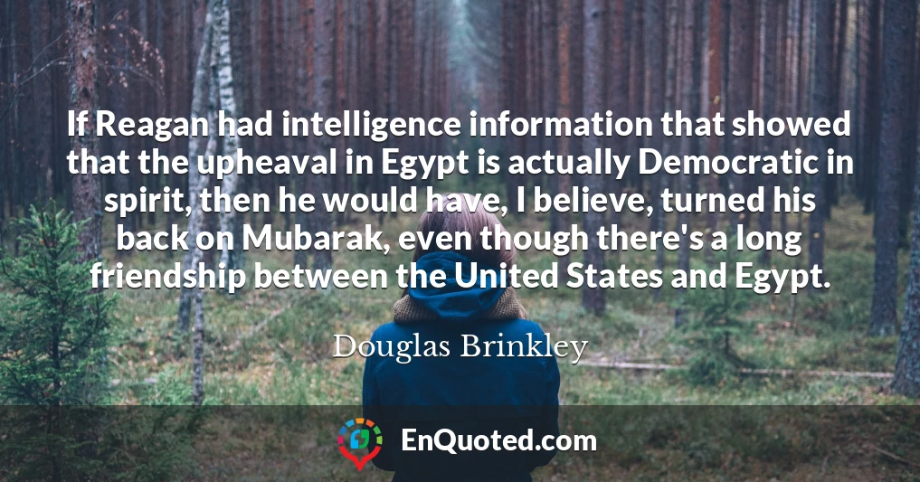 If Reagan had intelligence information that showed that the upheaval in Egypt is actually Democratic in spirit, then he would have, I believe, turned his back on Mubarak, even though there's a long friendship between the United States and Egypt.