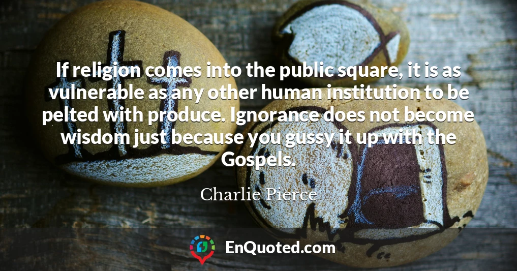 If religion comes into the public square, it is as vulnerable as any other human institution to be pelted with produce. Ignorance does not become wisdom just because you gussy it up with the Gospels.