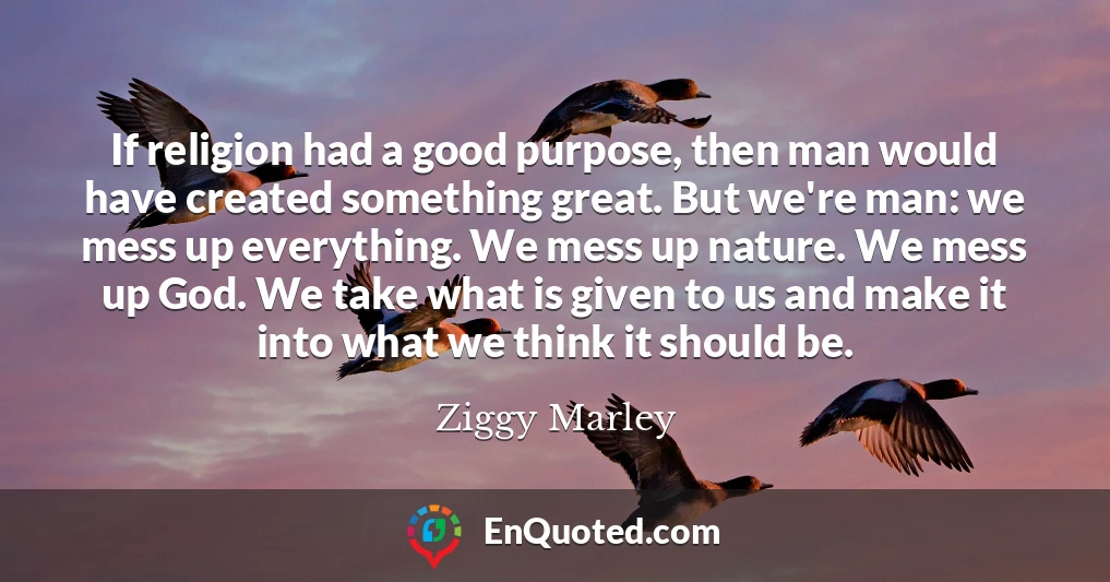 If religion had a good purpose, then man would have created something great. But we're man: we mess up everything. We mess up nature. We mess up God. We take what is given to us and make it into what we think it should be.