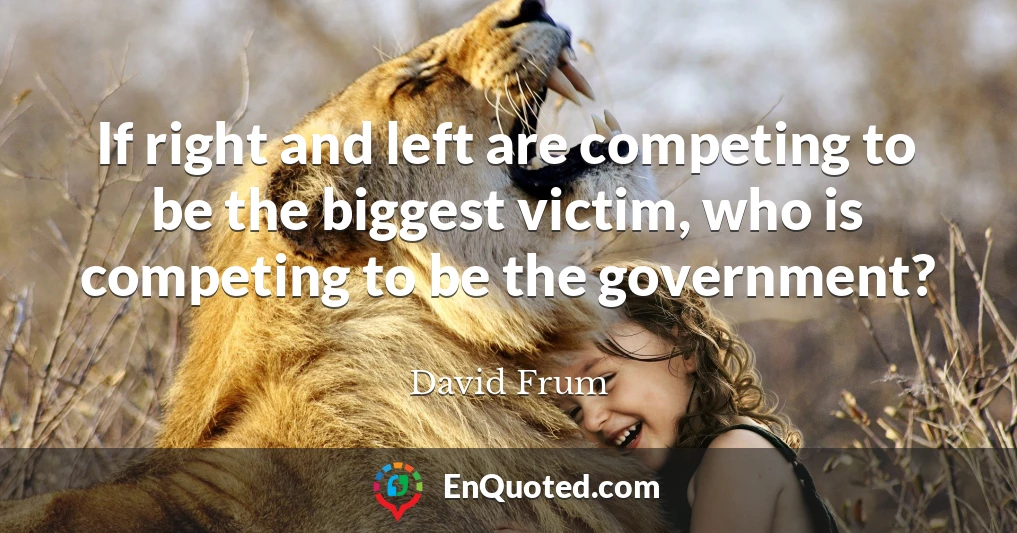 If right and left are competing to be the biggest victim, who is competing to be the government?