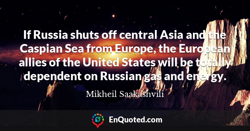 If Russia shuts off central Asia and the Caspian Sea from Europe, the European allies of the United States will be totally dependent on Russian gas and energy.