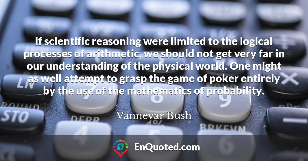 If scientific reasoning were limited to the logical processes of arithmetic, we should not get very far in our understanding of the physical world. One might as well attempt to grasp the game of poker entirely by the use of the mathematics of probability.