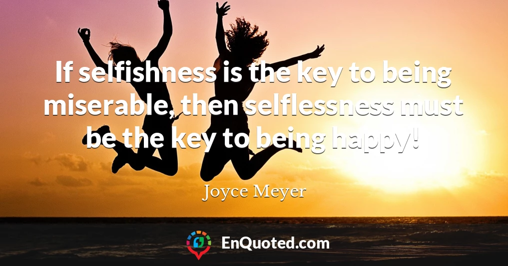 If selfishness is the key to being miserable, then selflessness must be the key to being happy!