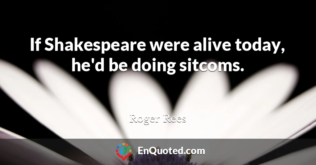 If Shakespeare were alive today, he'd be doing sitcoms.