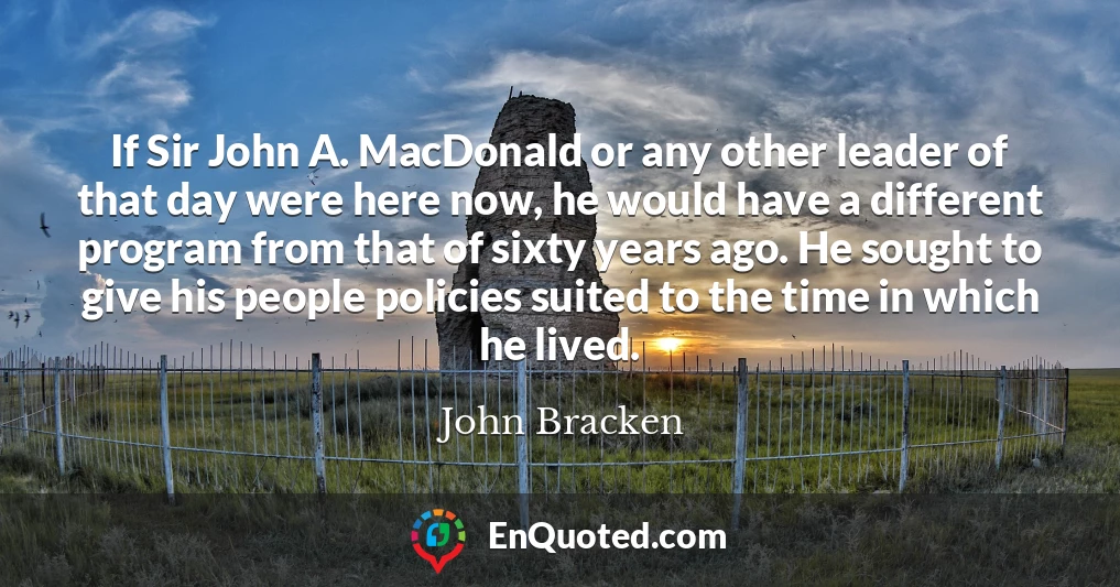 If Sir John A. MacDonald or any other leader of that day were here now, he would have a different program from that of sixty years ago. He sought to give his people policies suited to the time in which he lived.