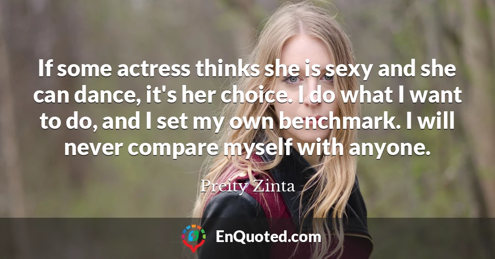 If some actress thinks she is sexy and she can dance, it's her choice. I do what I want to do, and I set my own benchmark. I will never compare myself with anyone.