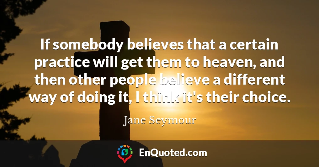 If somebody believes that a certain practice will get them to heaven, and then other people believe a different way of doing it, I think it's their choice.