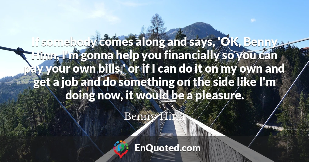 If somebody comes along and says, 'OK, Benny Hinn, I'm gonna help you financially so you can pay your own bills,' or if I can do it on my own and get a job and do something on the side like I'm doing now, it would be a pleasure.