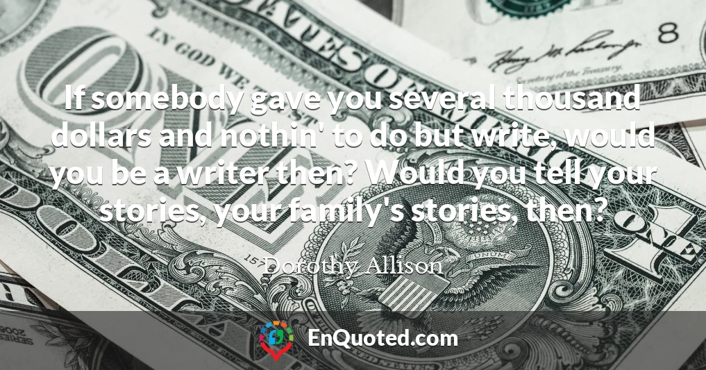 If somebody gave you several thousand dollars and nothin' to do but write, would you be a writer then? Would you tell your stories, your family's stories, then?