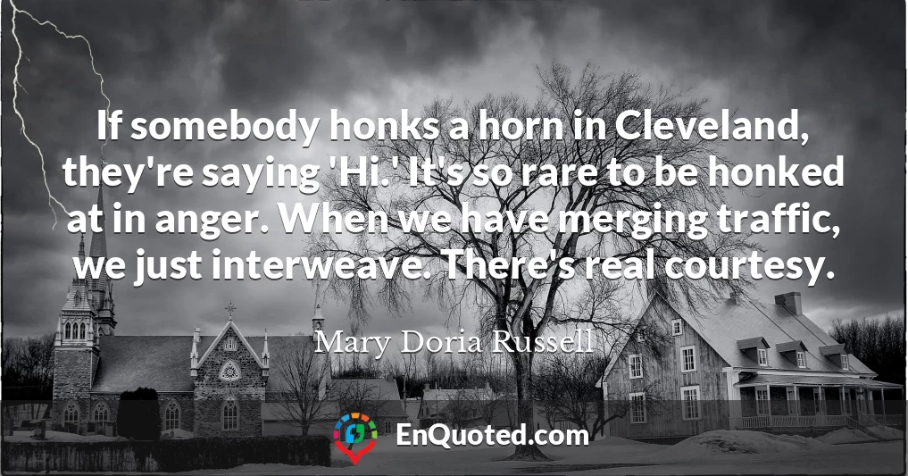 If somebody honks a horn in Cleveland, they're saying 'Hi.' It's so rare to be honked at in anger. When we have merging traffic, we just interweave. There's real courtesy.
