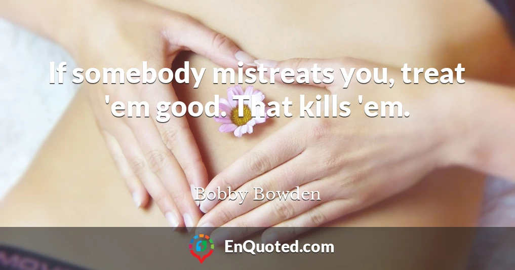 If somebody mistreats you, treat 'em good. That kills 'em.