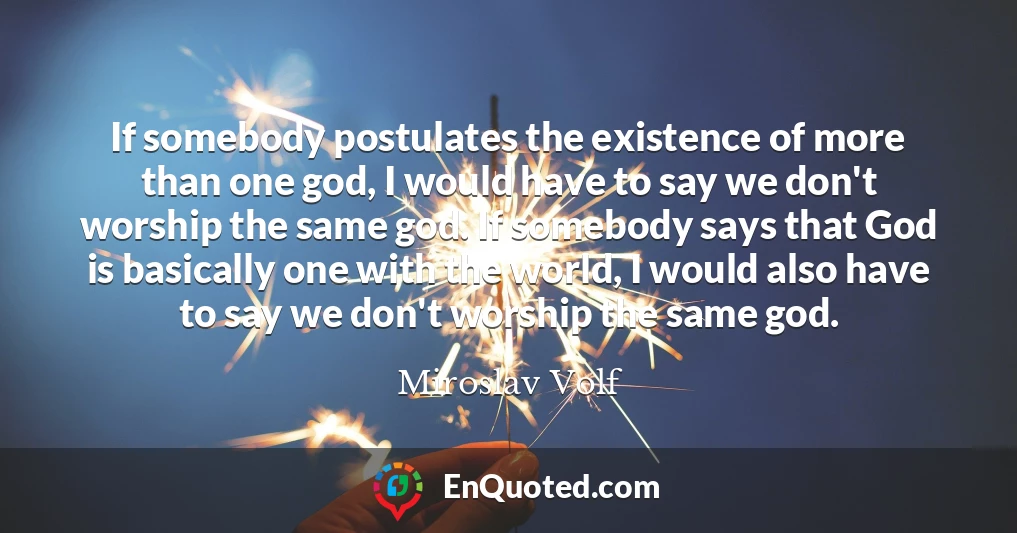 If somebody postulates the existence of more than one god, I would have to say we don't worship the same god. If somebody says that God is basically one with the world, I would also have to say we don't worship the same god.